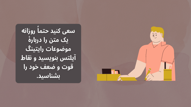 سعی کنید حتماً روزانه یک متن را دربارۀ موضوعات رایتینگ آیلتس بنویسید و نقاط قوت و ضعف خود را بشناسید.
